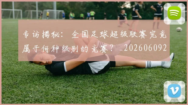 专访揭秘：全国足球超级联赛究竟属于何种级别的竞赛？_20260609201223