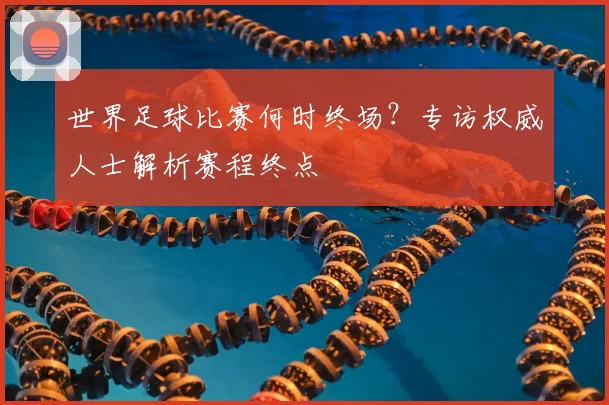 世界足球比赛何时终场？专访权威人士解析赛程终点