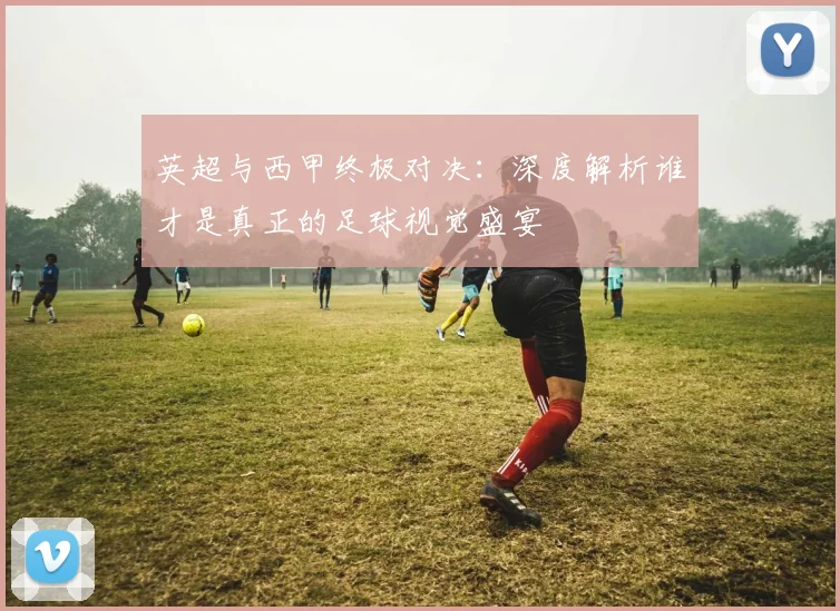 英超与西甲终极对决：深度解析谁才是真正的足球视觉盛宴