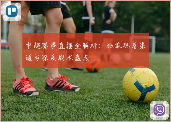 中超赛事直播全解析：独家观看渠道与深度战术盘点