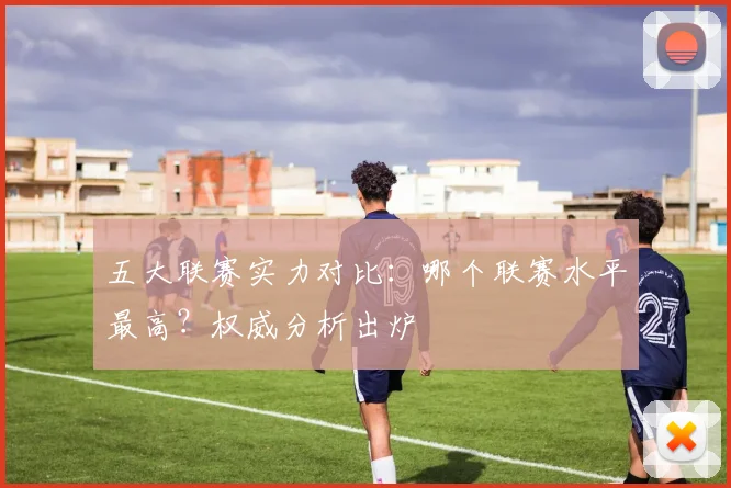 五大联赛实力对比：哪个联赛水平最高？权威分析出炉