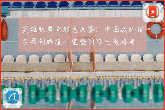 英雄联盟全球总决赛：中国战队能否再创辉煌，重塑国际电竞格局