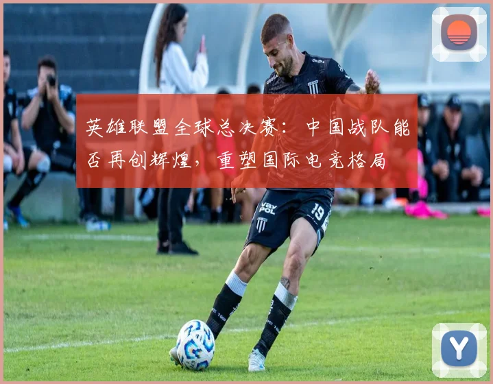 英雄联盟全球总决赛：中国战队能否再创辉煌，重塑国际电竞格局