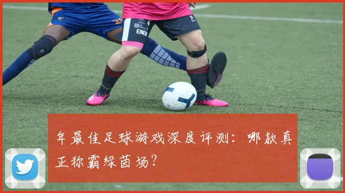 年最佳足球游戏深度评测:哪款真正称霸绿茵场?