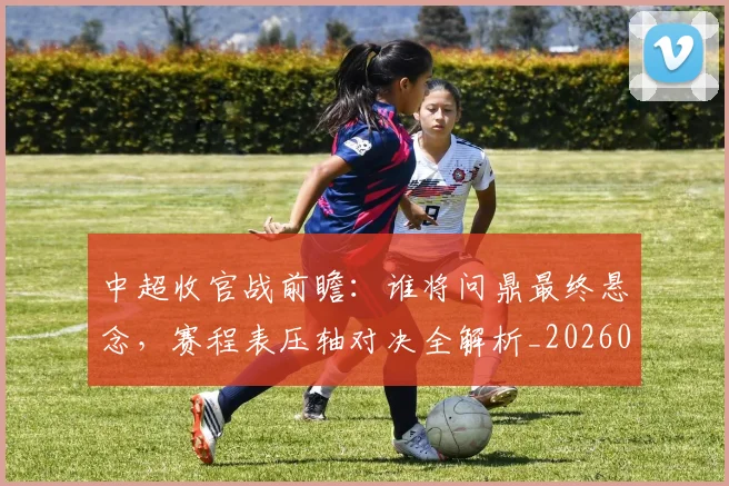 中超收官战前瞻：谁将问鼎最终悬念，赛程表压轴对决全解析_20260610190359