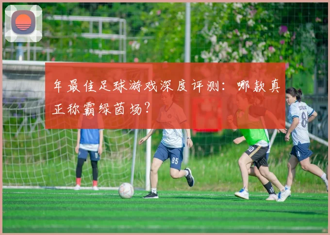 年最佳足球游戏深度评测：哪款真正称霸绿茵场？