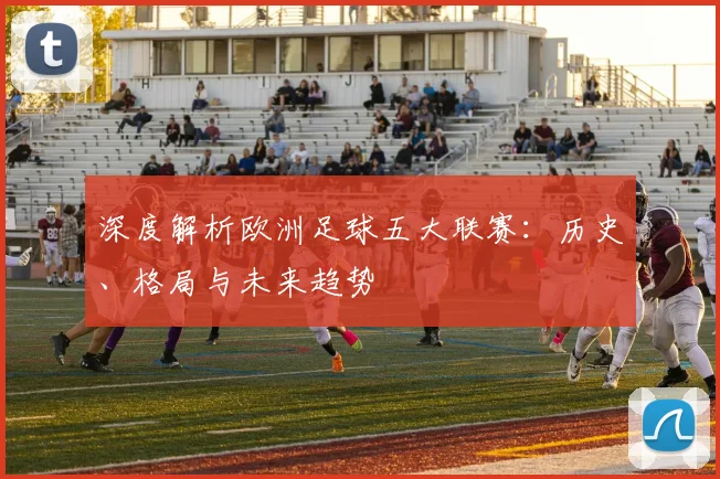 深度解析欧洲足球五大联赛：历史、格局与未来趋势