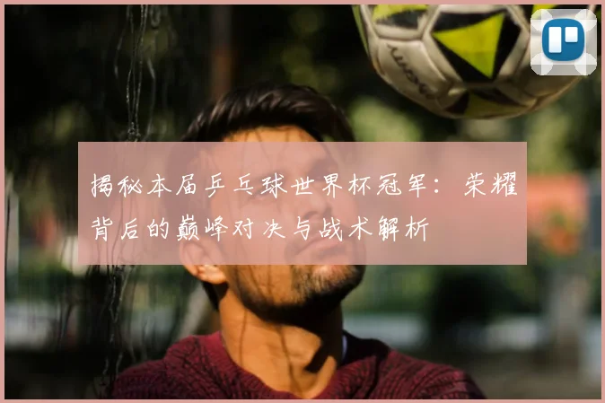 揭秘本届乒乓球世界杯冠军：荣耀背后的巅峰对决与战术解析